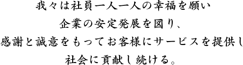 我々は社員一人一人の幸福を願い、企業の安定発展を図り、感謝と誠意をもってお客様にサービスを提供し、社会に貢献し続ける。