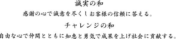 誠実の和　感謝の心で誠意を尽くしお客様の信頼に答える。　チャレンジの和　自由な心で仲間とともに知恵と勇気で成果を上げ社会に貢献する。